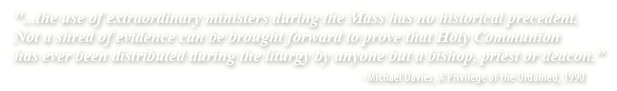 ...the use of extraordinary ministers during the Mass has no historical precedent. Not a shred of evidence can be brought forward to prove that Holy Communion has ever been distributed during the liturgy by anyone but a bishop, priest of deacon.